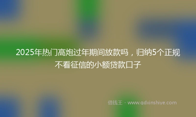 2025年热门高炮过年期间放款吗，归纳5个正规不看征信的小额贷款口子