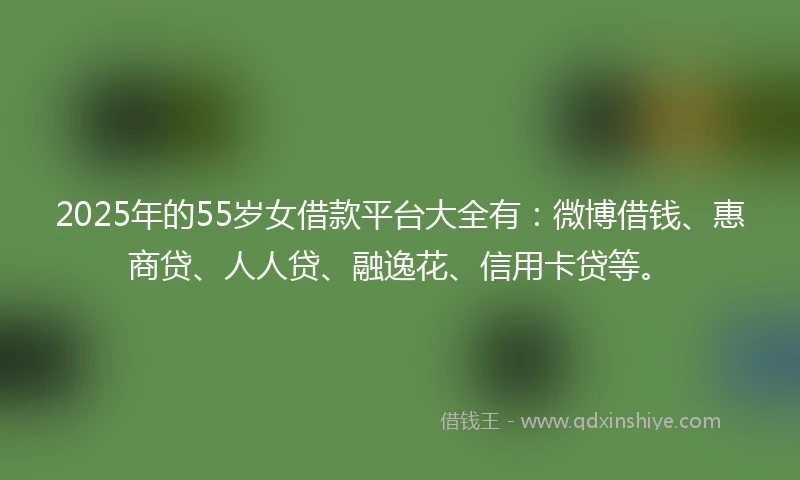 2025年的55岁女借款平台大全有：微博借钱、惠商贷、人人贷、融逸花、信用卡贷等。