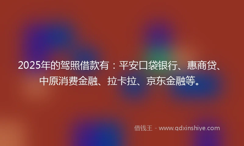 2025年的驾照借款有：平安口袋银行、惠商贷、中原消费金融、拉卡拉、京东金融等。