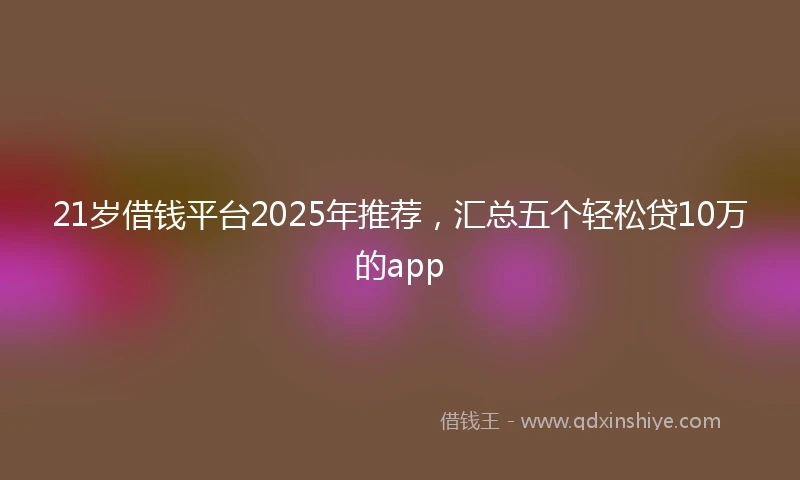 21岁借钱平台2025年推荐，汇总五个轻松贷10万的app