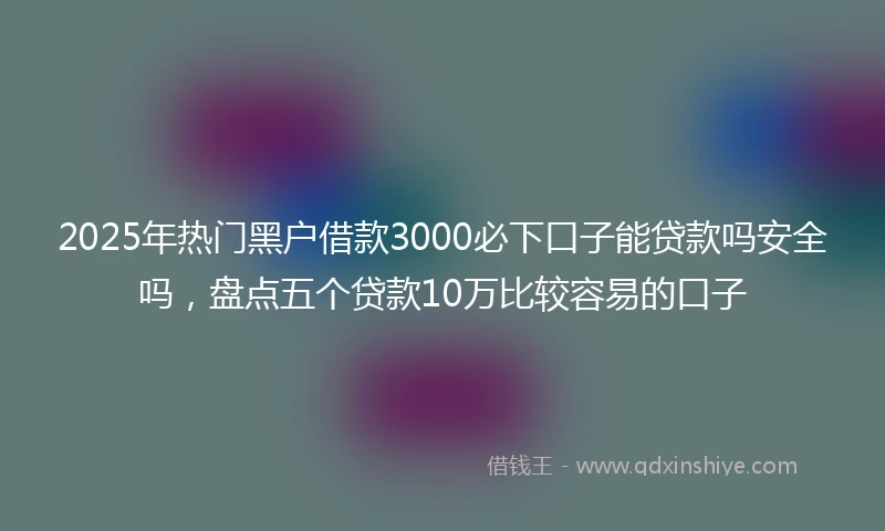 2025年热门黑户借款3000必下口子能贷款吗安全吗，盘点五个贷款10万比较容易的口子