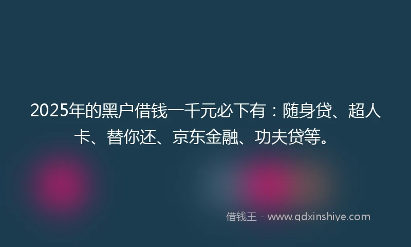 2025年的黑户借钱一千元必下有：随身贷、超人卡、替你还、京东金融、功夫贷等。