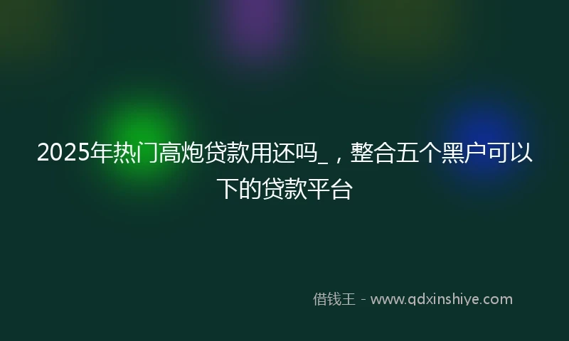 2025年热门高炮贷款用还吗_，整合五个黑户可以下的贷款平台