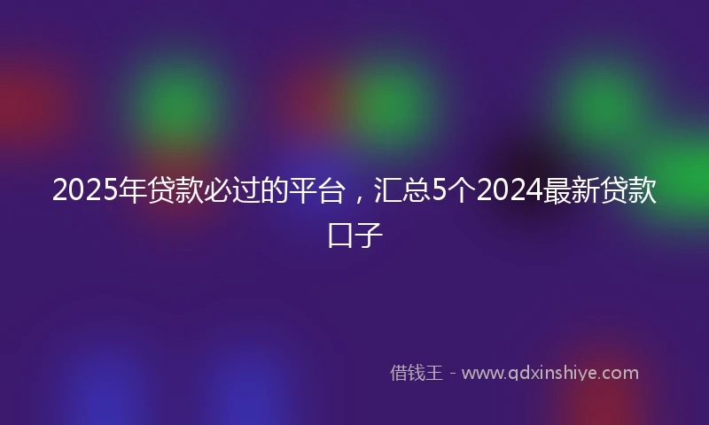 2025年贷款必过的平台，汇总5个2024最新贷款口子