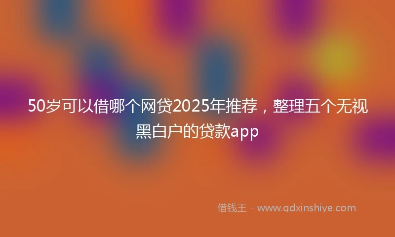 50岁可以借哪个网贷2025年推荐，整理五个无视黑白户的贷款app