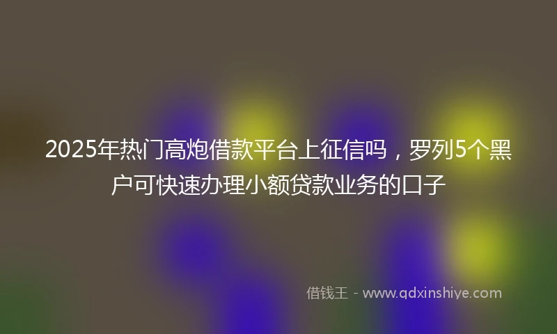 2025年热门高炮借款平台上征信吗，罗列5个黑户可快速办理小额贷款业务的口子