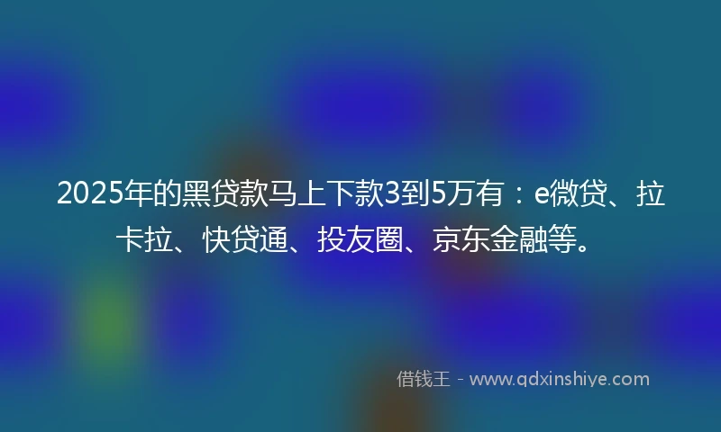 2025年的黑贷款马上下款3到5万有：e微贷、拉卡拉、快贷通、投友圈、京东金融等。
