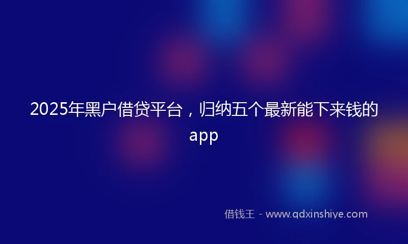 2025年黑户借贷平台，归纳五个最新能下来钱的app