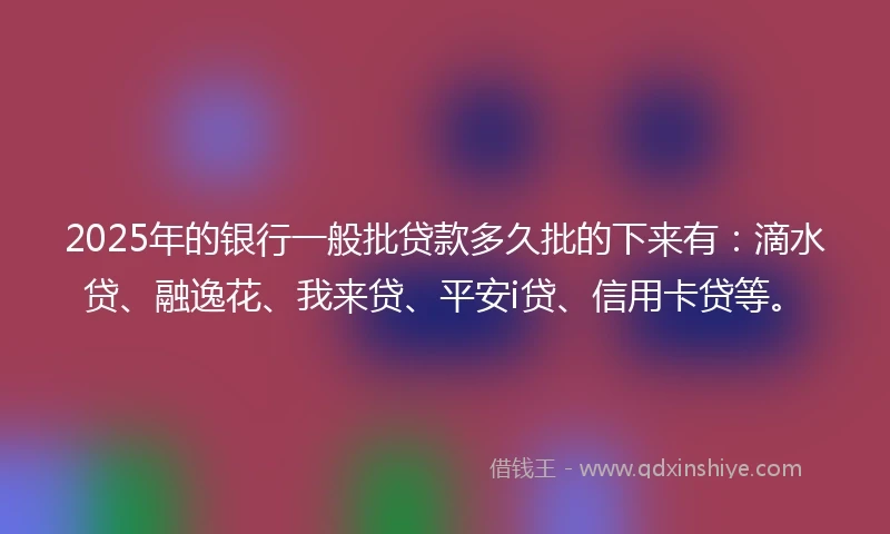 2025年的银行一般批贷款多久批的下来有：滴水贷、融逸花、我来贷、平安i贷、信用卡贷等。