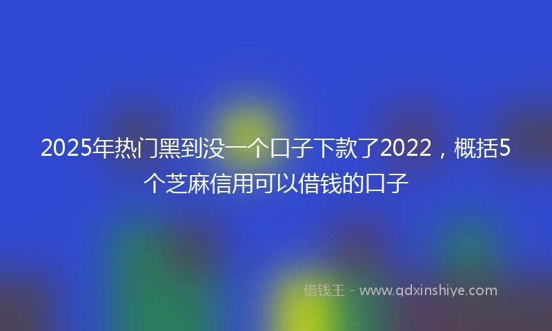 2025年热门黑到没一个口子下款了2022，概括5个芝麻信用可以借钱的口子