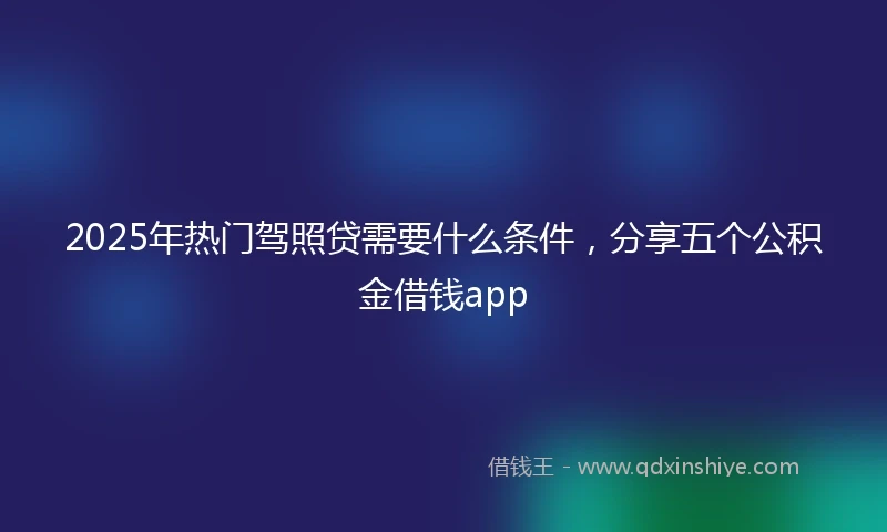 2025年热门驾照贷需要什么条件,分享五个公积金借钱app