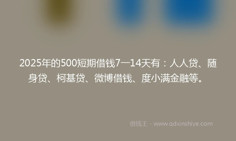 2025年的500短期借钱7一14天有：人人贷、随身贷、柯基贷、微博借钱、度小满金融等。