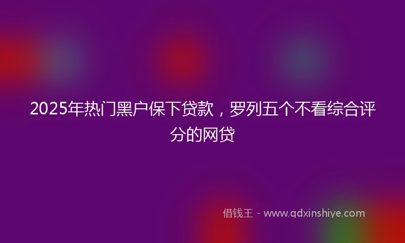 2025年热门黑户保下贷款，罗列五个不看综合评分的网贷