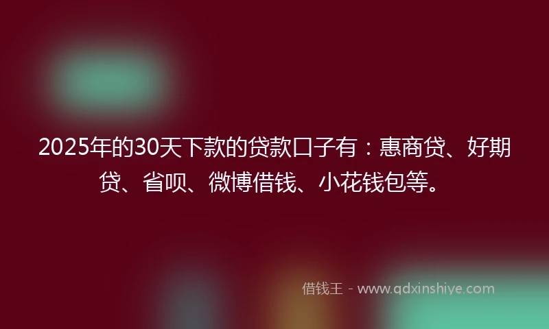 2025年的30天下款的贷款口子有：惠商贷、好期贷、省呗、微博借钱、小花钱包等。