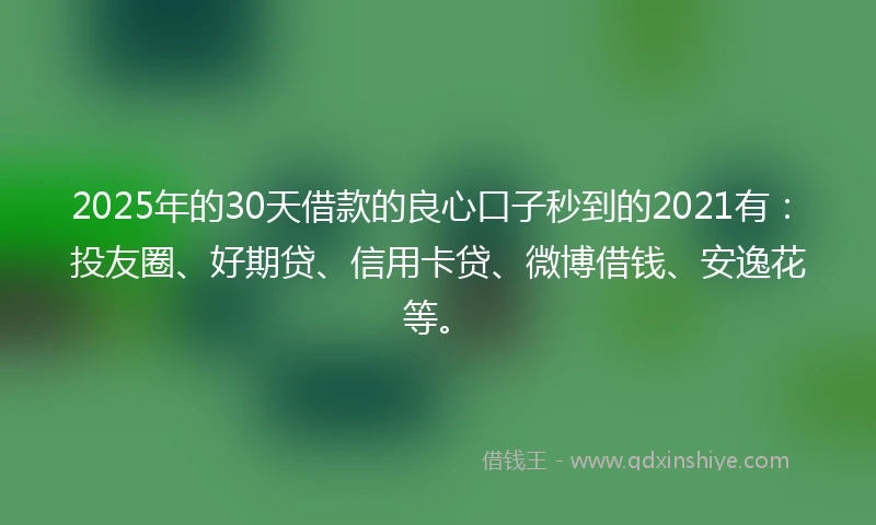 2025年的30天借款的良心口子秒到的2021有：投友圈、好期贷、信用卡贷、微博借钱、安逸花等。