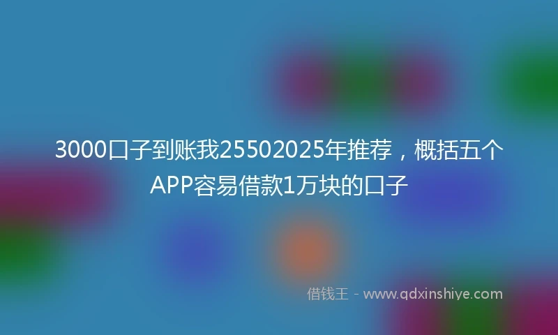 3000口子到账我25502025年推荐，概括五个APP容易借款1万块的口子