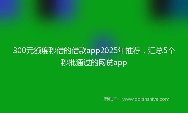300元额度秒借的借款app2025年推荐，汇总5个秒批通过的网贷app