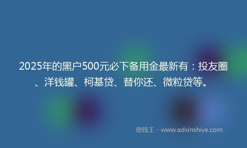 2025年的黑户500元必下备用金最新有：投友圈、洋钱罐、柯基贷、替你还、微粒贷等。