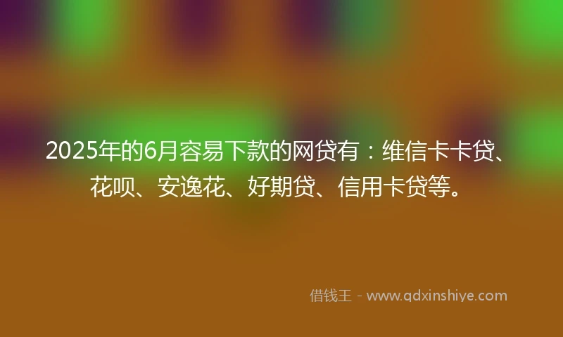 2025年的6月容易下款的网贷有：维信卡卡贷、花呗、安逸花、好期贷、信用卡贷等。