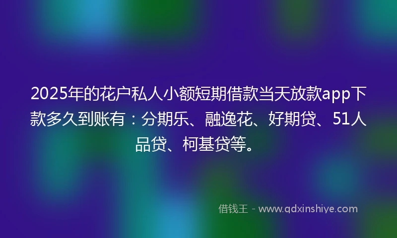 2025年的花户私人小额短期借款当天放款app下款多久到账有：分期乐、融逸花、好期贷、51人品贷、柯基贷等。