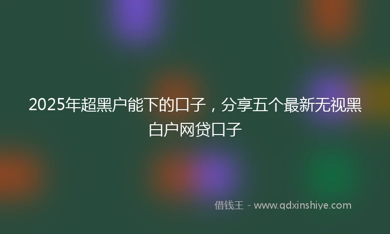 2025年超黑户能下的口子，分享五个最新无视黑白户网贷口子