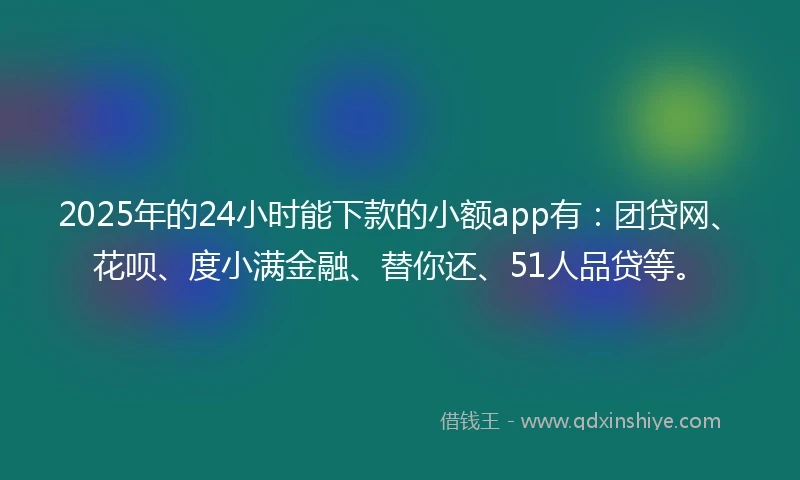2025年的24小时能下款的小额app有：团贷网、花呗、度小满金融、替你还、51人品贷等。