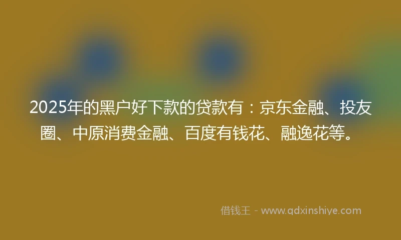 2025年的黑户好下款的贷款有：京东金融、投友圈、中原消费金融、百度有钱花、融逸花等。