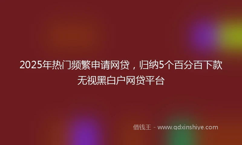 2025年热门频繁申请网贷，归纳5个百分百下款无视黑白户网贷平台