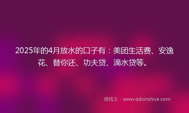 2025年的4月放水的口子有：美团生活费、安逸花、替你还、功夫贷、滴水贷等。