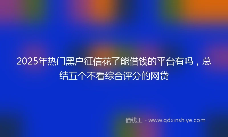 2025年热门黑户征信花了能借钱的平台有吗，总结五个不看综合评分的网贷