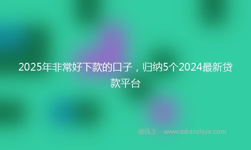 2025年非常好下款的口子，归纳5个2024最新贷款平台