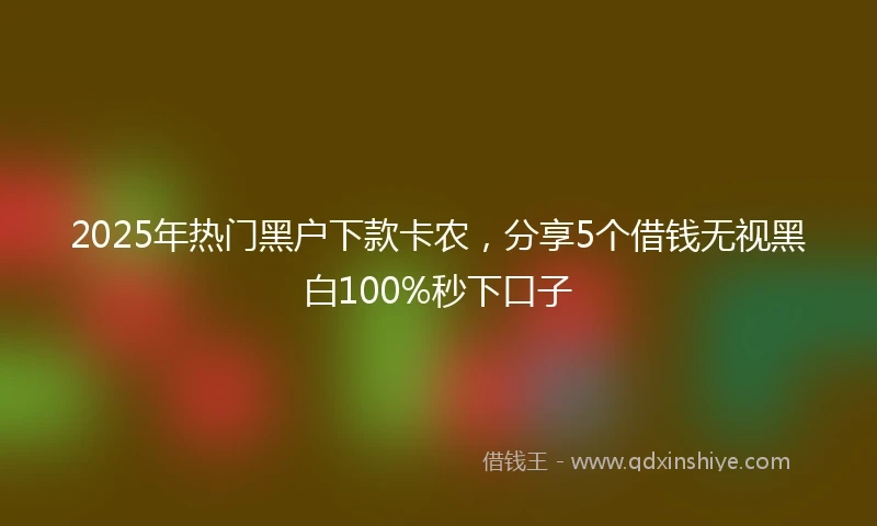 2025年热门黑户下款卡农，分享5个借钱无视黑白100%秒下口子