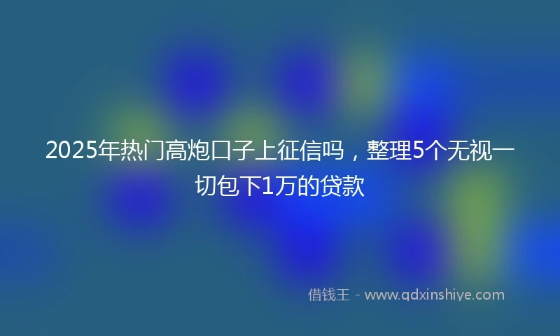 2025年热门高炮口子上征信吗，整理5个无视一切包下1万的贷款