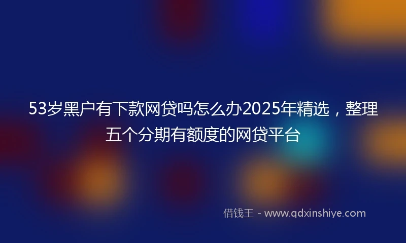 53岁黑户有下款网贷吗怎么办2025年精选，整理五个分期有额度的网贷平台