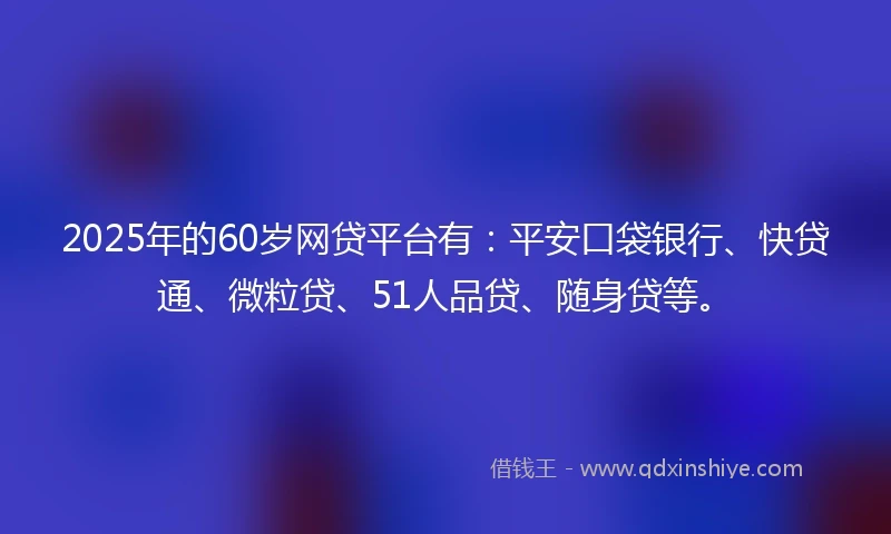 2025年的60岁网贷平台有：平安口袋银行、快贷通、微粒贷、51人品贷、随身贷等。