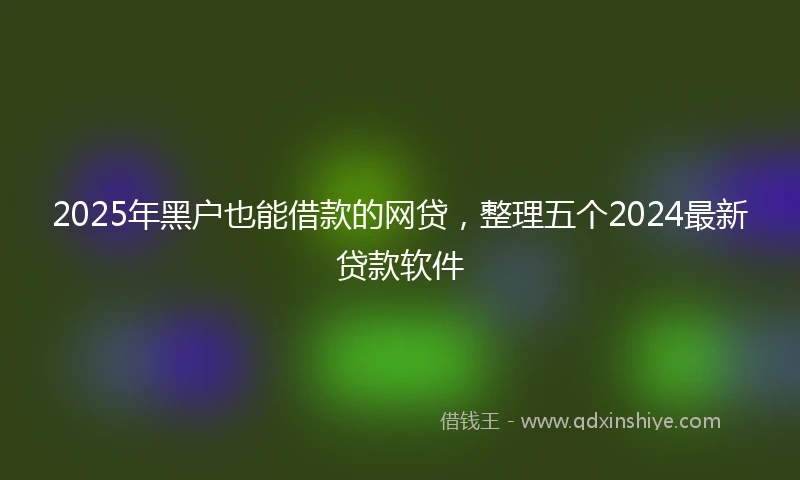 2025年黑户也能借款的网贷，整理五个2024最新贷款软件