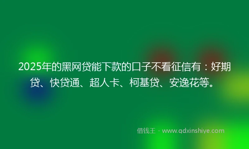 2025年的黑网贷能下款的口子不看征信有：好期贷、快贷通、超人卡、柯基贷、安逸花等。