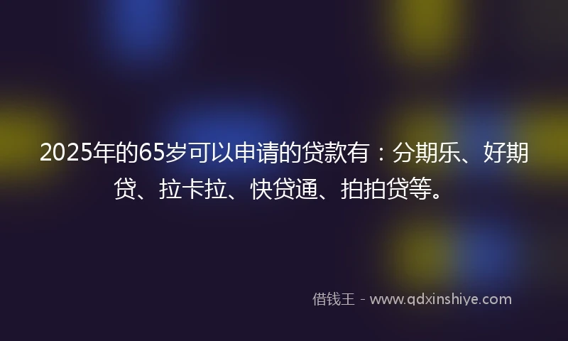 2025年的65岁可以申请的贷款有：分期乐、好期贷、拉卡拉、快贷通、拍拍贷等。