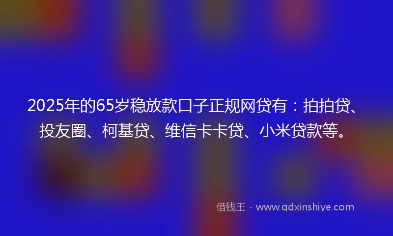 2025年的65岁稳放款口子正规网贷有：拍拍贷、投友圈、柯基贷、维信卡卡贷、小米贷款等。