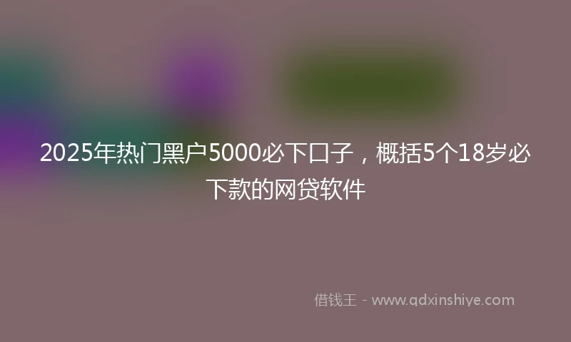 2025年热门黑户5000必下口子，概括5个18岁必下款的网贷软件