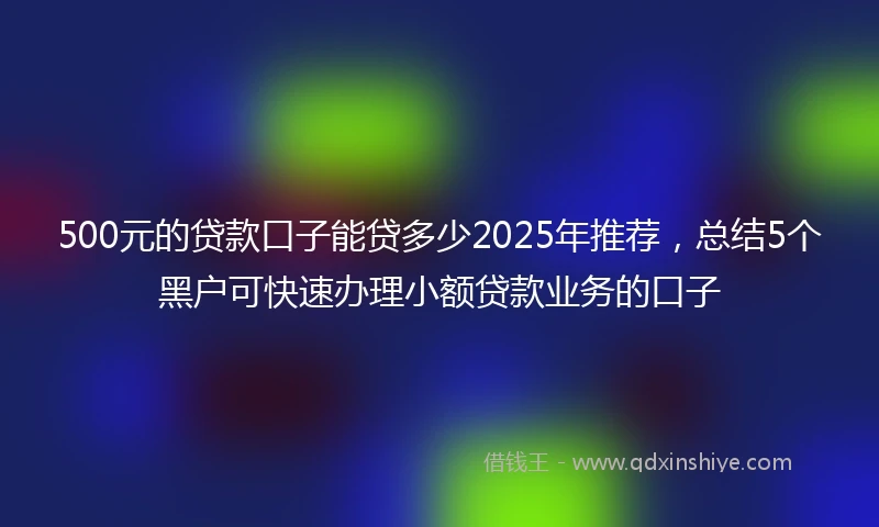 500元的贷款口子能贷多少2025年推荐，总结5个黑户可快速办理小额贷款业务的口子