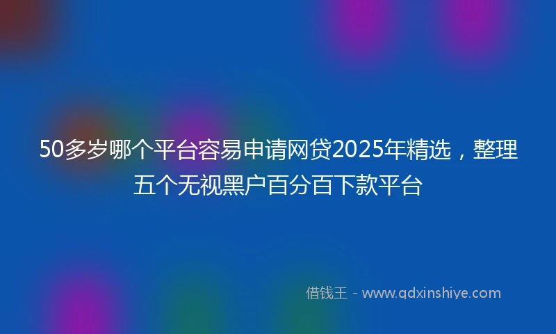 50多岁哪个平台容易申请网贷2025年精选，整理五个无视黑户百分百下款平台