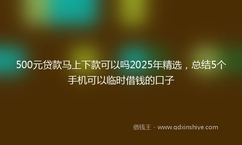 500元贷款马上下款可以吗2025年精选，总结5个手机可以临时借钱的口子