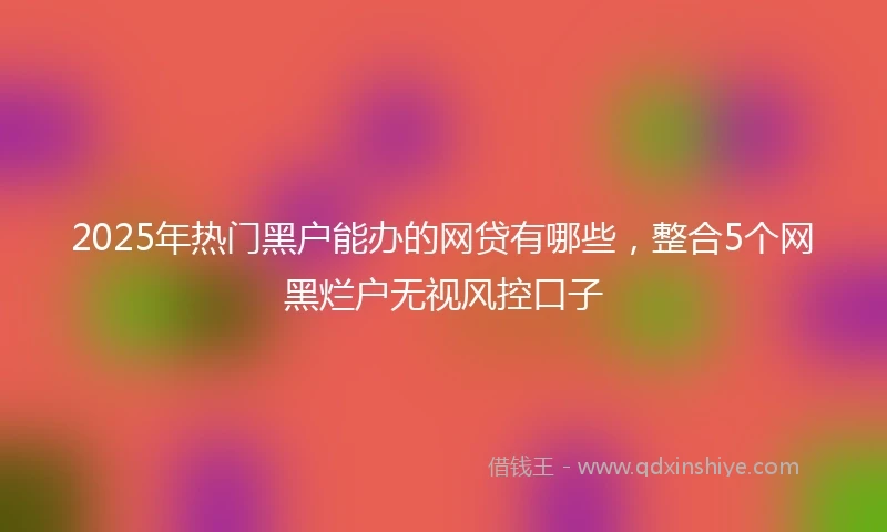2025年热门黑户能办的网贷有哪些，整合5个网黑烂户无视风控口子