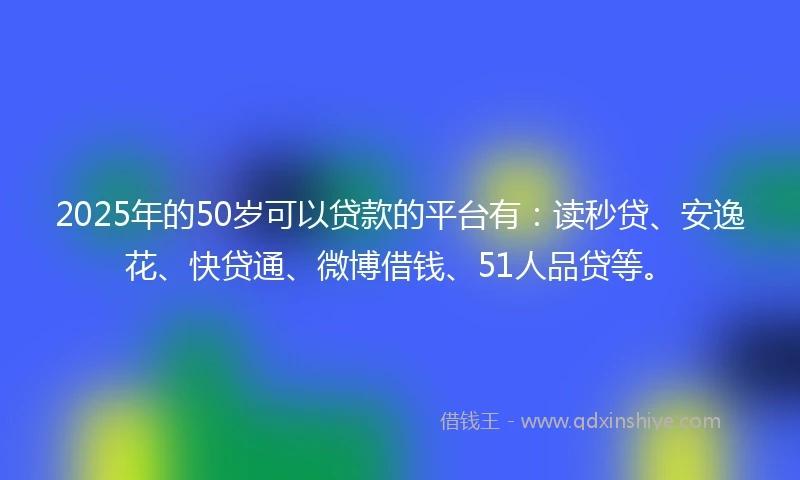 2025年的50岁可以贷款的平台有：读秒贷、安逸花、快贷通、微博借钱、51人品贷等。