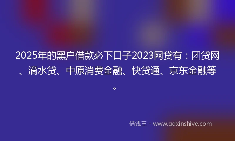 2025年的黑户借款必下口子2023网贷有：团贷网、滴水贷、中原消费金融、快贷通、京东金融等。