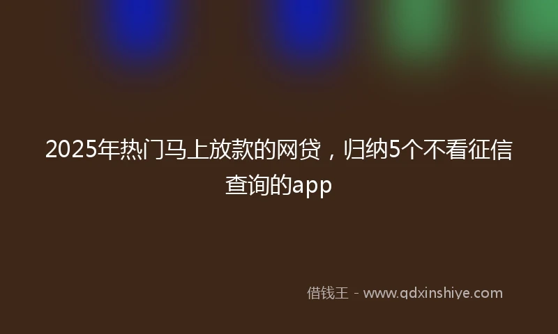 2025年热门马上放款的网贷，归纳5个不看征信查询的app