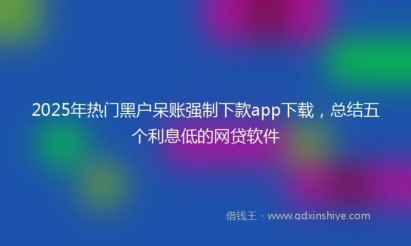 2025年热门黑户呆账强制下款app下载，总结五个利息低的网贷软件