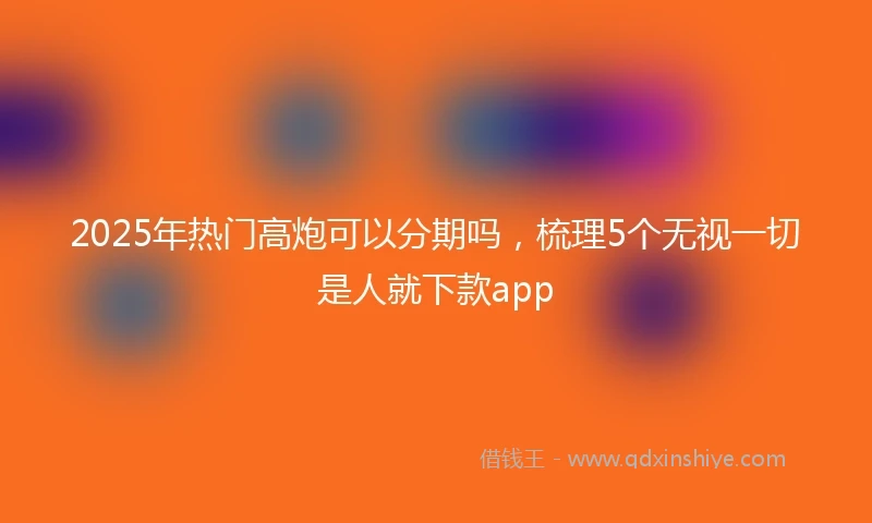 2025年热门高炮可以分期吗，梳理5个无视一切是人就下款app