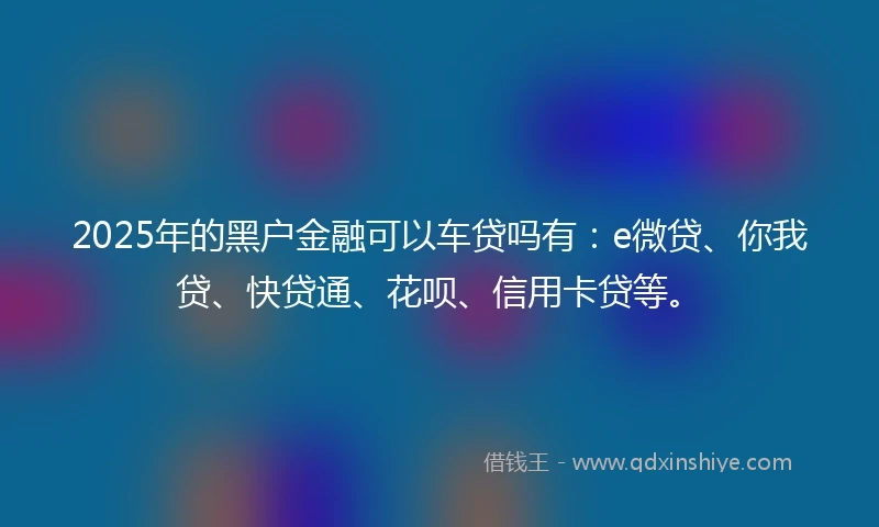 2025年的黑户金融可以车贷吗有：e微贷、你我贷、快贷通、花呗、信用卡贷等。